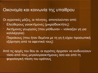 Οικονομία και κοινωνία της υπαίθρου
Οι αγροτικές μάζες, οι πένητες, αποτελούνταν από:
Ελεύθερους γαιοκτήμονες (μικροϊδιοκτήτες)
Ακτήμονες γεωργούς (που μίσθωναν – νοίκιαζαν γη για
καλλιέργεια)
Παροίκους (που ήταν δεμένοι με τη γη ή είχαν προσωπική
εξάρτηση από τα αφεντικά τους)
Από τις αρχές του 9ου αι. οι αγρότες άρχισαν να κινδυνεύουν
τόσο από τους μεγαλογαιοκτήμονες όσο και από τη
φορολογική πίεση του κράτους
 