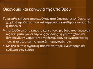 Οικονομία και κοινωνία της υπαίθρου
Τα μεγάλα κτήματα αποτελούνταν από διάσπαρτες εκτάσεις, τα
χωρία ή προάστεια που καλλιεργούσαν ελεύθεροι ενοικιαστές
ή πάροικοι
Με τα έσοδα από τα κτήματα και εμ τους μισθούς που έπαιρναν
ως αξιωματούχοι οι ευγενείς ζούσαν ζωή γεμάτη χλιδή και
δεν επένδυαν χρήματα για να βελτιώσουν τις εγκαταστάσεις
τους ή τα μέσα και τις τεχνικές παραγωγής τους
• Με όλα αυτά η αγροτική παραγωγή παρέμενε στάσιμη και
ευάλωτη στις κρίσεις
 