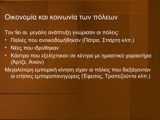 Οικονομία και κοινωνία των πόλεων
Τον 9ο αι. μεγάλη ανάπτυξη γνώρισαν οι πόλεις:
• Παλιές που ανοικοδομήθηκαν (Πάτρα, Σπάρτη κλπ.)
• Νέες που ιδρύθηκαν
• Κάστρα που εξελίχτηκαν σε κέντρα με ημιαστικό χαρακτήρα
(Άρτζε, Άνιον)
Μεγαλύτερη εμπορική κίνηση είχαν οι πόλεις που διεξάγονταν
οι ετήσιες εμποροπανηγύρεις (Έφεσος, Τραπεζούντα κλπ.)
 