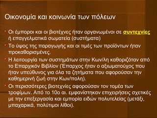 Οικονομία και κοινωνία των πόλεων
Οι έμποροι και οι βιοτέχνες ήταν οργανωμένοι σε συντεχνίες
ή επαγγελματικά σωματεία (συστήματα)
Το ύψος της παραγωγής και οι τιμές των προϊόντων ήταν
προκαθορισμένες.
Η λειτουργία των συστημάτων στην Κων/λη καθοριζόταν από
το Επαρχικόν Βιβλίον (Έπαρχος ήταν ο αξιωματούχος που
ήταν υπεύθυνος για όλα τα ζητήματα που αφορούσαν την
καθημερινή ζωή στην Κων/πολη).
Οι περισσότερες βιοτεχνίες αφορούσαν τον τομέα των
τροφίμων. Από το 10ο αι. εμφανίστηκαν επιχειρήσεις σχετικές
με την επεξεργασία και εμπορία ειδών πολυτελείας (μετάξι,
μπαχαρικά, πολύτιμοι λίθοι).
 