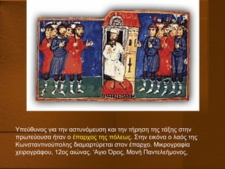 Υπεύθυνος για την αστυνόμευση και την τήρηση της τάξης στην
πρωτεύουσα ήταν ο έπαρχος της πόλεως. Στην εικόνα ο λαός της
Κωνσταντινούπολης διαμαρτύρεται στον έπαρχο. Μικρογραφία
χειρογράφου, 12ος αιώνας. 'Aγιο Όρος, Μονή Παντελεήμονος,
 