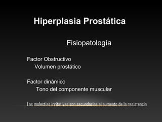HHiippeerrppllaassiiaa PPrroossttááttiiccaa 
Fisiopatología 
Factor Obstructivo 
Volumen prostático 
Factor dinámico 
Tono del componente muscular 
Las molestias irritativas son secundarias al aumento de la resistencia 
 