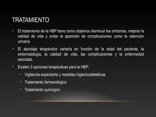 TRATAMIENTO 
• El tratamiento de la HBP tiene como objetivos disminuir los síntomas, mejorar la 
calidad de vida y evitar la aparición de complicaciones como la retención 
urinaria. 
• El abordaje terapéutico variaría en función de la edad del paciente, la 
sintomatología, la calidad de vida, las complicaciones y la enfermedad 
asociada. 
• Existen 3 opciones terapéuticas para la HBP: 
• Vigilancia expectante y medidas higienicodietéticas 
• Tratamiento farmacológico 
• Tratamiento quirúrgico 
 