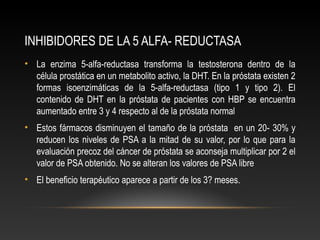 INHIBIDORES DE LA 5 ALFA- REDUCTASA 
• La enzima 5-alfa-reductasa transforma la testosterona dentro de la 
célula prostática en un metabolito activo, la DHT. En la próstata existen 2 
formas isoenzimáticas de la 5-alfa-reductasa (tipo 1 y tipo 2). El 
contenido de DHT en la próstata de pacientes con HBP se encuentra 
aumentado entre 3 y 4 respecto al de la próstata normal 
• Estos fármacos disminuyen el tamaño de la próstata en un 20- 30% y 
reducen los niveles de PSA a la mitad de su valor, por lo que para la 
evaluación precoz del cáncer de próstata se aconseja multiplicar por 2 el 
valor de PSA obtenido. No se alteran los valores de PSA libre 
• El beneficio terapéutico aparece a partir de los 3? meses. 
 