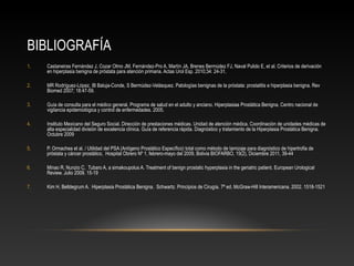BIBLIOGRAFÍA 
1. Castaneiras Fernández J, Cozar Olmo JM, Fernández-Pro A, Martín JA, Brenes Bermúdez FJ, Naval Pulido E, et al. Criterios de derivación 
en hiperplasia benigna de próstata para atención primaria. Actas Urol Esp. 2010;34: 24-31. 
2. MR Rodríguez-López, IB Baluja-Conde, S Bermúdez-Velásquez. Patologías benignas de la próstata: prostatitis e hiperplasia benigna. Rev 
Biomed 2007; 18:47-59. 
3. Guía de consulta para el médico general. Programa de salud en el adulto y anciano. Hiperplasiaa Prostática Benigna. Centro nacional de 
vigilancia epidemiológica y control de enfermedades. 2005. 
4. Instituto Mexicano del Seguro Social. Dirección de prestaciones médicas. Unidad de atención médica. Coordinación de unidades médicas de 
alta especialidad división de excelencia clínica. Guía de referencia rápida. Diagnóstico y tratamiento de la Hiperplasia Prostática Benigna. 
Octubre 2009 
5. P. Ormachea et al. / Utilidad del PSA (Antígeno Prostático Específico) total como método de tamizaje para diagnóstico de hipertrofia de 
próstata y cáncer prostático, Hospital Obrero Nº 1, febrero-mayo del 2009, Bolivia BIOFARBO, 19(2), Diciembre 2011, 39-44 
6. Minao R, Nunzio C, Tubaro A, a simakoupolus A. Treatment of benign prostatic hyperplasia in the geriatric patient. European Urological 
Review. Julio 2009. 15-19 
7. Kim H. Belldegrum A. Hiperplasia Prostática Benigna. Schwartz. Principios de Cirugía. 7ª ed. McGraw-Hill Interamericana. 2002. 1518-1521 
 