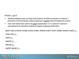 Primer: ugled 
• Vodstva podjetij znajo vse bolj ceniti dejstvo, da lahko svetovalci za odnose z 
javnostmi in komunikacijo veliko prispevajo k ugledu njihovih blagovnih znamk. 
• Cela vrsta dejavnikov vpliva na ugled organizacije in le z njihovim načrtnim 
upravljanjem bo dosežena zadostna stopnja zaupanja deležnikov. 
 