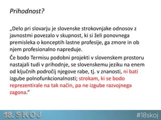 Prihodnost? 
„Delo pri slovarju je slovenske strokovnjake odnosov z 
javnostmi povezalo v skupnost, ki si želi ponovnega 
premisleka o konceptih lastne profesije, ga zmore in ob 
njem profesionalno napreduje. 
Če bodo Termisu podobni projekti v slovenskem prostoru 
nastajali tudi v prihodnje, se slovenskemu jeziku na enem 
od ključnih področij njegove rabe, tj. v znanosti, ni bati 
izgube polnofunkcionalnosti; strokam, ki se bodo 
reprezentirale na tak način, pa ne izgube razvojnega 
zagona.“ 
 