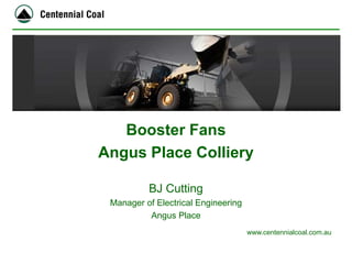 www.centennialcoal.com.au 
Booster Fans 
Angus Place Colliery 
BJ Cutting 
Manager of Electrical Engineering 
Angus Place  