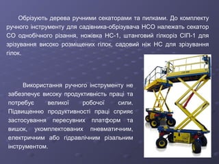 Обрізують дерева ручними секаторами та пилками. До комплекту
ручного інструменту для садівника-обрізувача НСО належать секатор
CO однобічного різання, ножівка НС-1, штанговий гілкоріз СІП-1 для
зрізування високо розміщених гілок, садовий ніж НС для зрізування
гілок.
Використання ручного інструменту не
забезпечує високу продуктивність праці та
потребує великої робочої сили.
Підвищенню продуктивності праці сприяє
застосування пересувних платформ та
вишок, укомплектованих пневматичним,
електричним або гідравлічним різальним
інструментом.
 