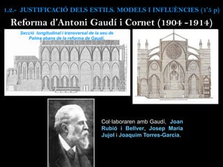 Secció longitudinal i transversal de la seu de
Palma abans de la reforma de Gaudí.
Col·laboraren amb Gaudí, Joan
Rubió i Bellver, Josep Maria
Jujol i Joaquim Torres-Garcia.
Reforma d’Antoni Gaudí i Cornet (1904 -1914)
1.2.- JUSTIFICACIÓ DELS ESTILS. MODELS I INFLUÈNCIES (1’5 p)
 