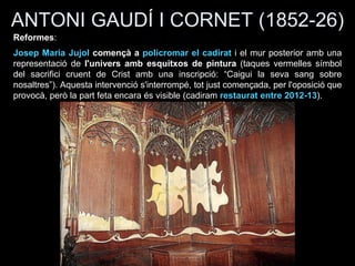 ANTONI GAUDÍ I CORNET (1852-26)
Reformes:
Josep Maria Jujol començà a policromar el cadirat i el mur posterior amb una
representació de l'univers amb esquitxos de pintura (taques vermelles símbol
del sacrifici cruent de Crist amb una inscripció: “Caigui la seva sang sobre
nosaltres”). Aquesta intervenció s'interrompé, tot just començada, per l'oposició que
provocà, però la part feta encara és visible (cadiram restaurat entre 2012-13).
 