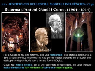 Reforma d’Antoni Gaudí i Cornet (1904 -1914)
Per a Gaudí no fou una reforma, sinó una restauració, que pretenia retornar a la
Seu la seva primitiva fisonomia (la nau per els fidels), perduda en el avatar dels
estils, per a adaptar-la, de nou, a la seva funció litúrgica.
Gaudí fou massa creatiu, per a uns sacerdots conservadors, en voler incloure
molts elements de l’art modernista sobre una catedral gòtica.
1.2.- JUSTIFICACIÓ DELS ESTILS. MODELS I INFLUÈNCIES (1’5 p)
 