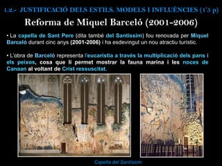 Reforma de Miquel Barceló (2001-2006)
Capella del Santíssim
• La capella de Sant Pere (dita també del Santíssim) fou renovada per Miquel
Barceló durant cinc anys (2001-2006) i ha esdevingut un nou atractiu turístic.
• L’obra de Barceló representa l'eucaristia a través la multiplicació dels pans i
els peixos, cosa que li permet mostrar la fauna marina i les noces de
Canaan al voltant de Crist ressuscitat.
1.2.- JUSTIFICACIÓ DELS ESTILS. MODELS I INFLUÈNCIES (1’5 p)
 