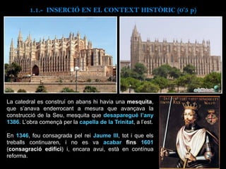 La catedral es construí on abans hi havia una mesquita,
que s’anava enderrocant a mesura que avançava la
construcció de la Seu, mesquita que desaparegué l’any
1386. L’obra començà per la capella de la Trinitat, a l’est.
En 1346, fou consagrada pel rei Jaume III, tot i que els
treballs continuaren, i no es va acabar fins 1601
(consagració edifici) i, encara avui, està en contínua
reforma.
1.1.- INSERCIÓ EN EL CONTEXT HISTÒRIC (0’5 p)
 