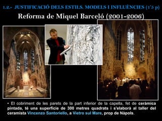 • El cobriment de les parets de la part inferior de la capella, fet de ceràmica
pintada, té una superfície de 300 metres quadrats i s'elaborà al taller del
ceramista Vincenzo Santoriello, a Vietro sul Mare, prop de Nàpols.
Reforma de Miquel Barceló (2001-2006)
1.2.- JUSTIFICACIÓ DELS ESTILS. MODELS I INFLUÈNCIES (1’5 p)
 