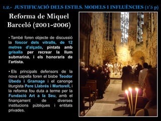 • També foren objecte de discussió
la foscor dels vitralls, de 12
metres d'alçada, pintats amb
grisalla per recrear la llum
submarina, i els honoraris de
l'artista.
• Els principals defensors de la
nova capella foren el bisbe Teodor
Úbeda i Gramage i el canonge
liturgista Pere Llabrés i Martorell, i
la reforma fou duta a terme per la
Fundació Art a la Seu, amb el
finançament de diverses
institucions públiques i entitats
privades.
Reforma de Miquel
Barceló (2001-2006)
1.2.- JUSTIFICACIÓ DELS ESTILS. MODELS I INFLUÈNCIES (1’5 p)
 