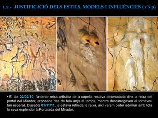 • El dia 02/02/10, l'anterior reixa artística de la capella restava desmuntada dins la reixa del
portal del Mirador, exposada des de feia anys al temps, mentre descarregaven el tornaveu
tan esperat. Dissabte 05/11/11, ja estava retirada la reixa, així varem poder admirar amb tota
la seva esplendor la Portalada del Mirador.
1.2.- JUSTIFICACIÓ DELS ESTILS. MODELS I INFLUÈNCIES (1’5 p)
 