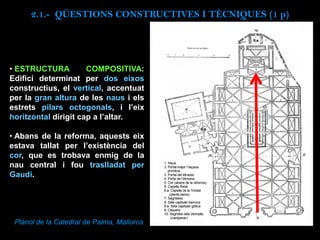 • ESTRUCTURA COMPOSITIVA:
Edifici determinat per dos eixos
constructius, el vertical, accentuat
per la gran altura de les naus i els
estrets pilars octogonals, i l’eix
horitzontal dirigit cap a l’altar.
• Abans de la reforma, aquests eix
estava tallat per l’existència del
cor, que es trobava enmig de la
nau central i fou traslladat per
Gaudí.
Plànol de la Catedral de Palma, Mallorca
2.1.- QÜESTIONS CONSTRUCTIVES I TÈCNIQUES (1 p)
 