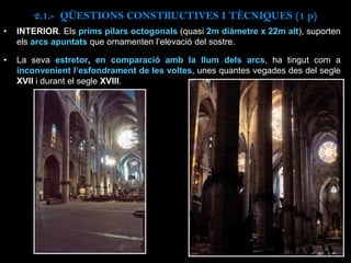 • INTERIOR. Els prims pilars octogonals (quasi 2m diàmetre x 22m alt), suporten
els arcs apuntats que ornamenten l’elevació del sostre.
• La seva estretor, en comparació amb la llum dels arcs, ha tingut com a
inconvenient l’esfondrament de les voltes, unes quantes vegades des del segle
XVII i durant el segle XVIII.
2.1.- QÜESTIONS CONSTRUCTIVES I TÈCNIQUES (1 p)
 