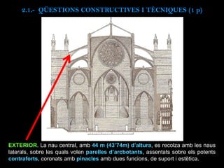 EXTERIOR. La nau central, amb 44 m (43’74m) d’altura, es recolza amb les naus
laterals, sobre les quals volen parelles d’arcbotants, assentats sobre els potents
contraforts, coronats amb pinacles amb dues funcions, de suport i estètica.
2.1.- QÜESTIONS CONSTRUCTIVES I TÈCNIQUES (1 p)
 