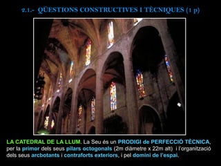LA CATEDRAL DE LA LLUM. La Seu és un PRODIGI de PERFECCIÓ TÈCNICA,
per la primor dels seus pilars octogonals (2m diàmetre x 22m alt) i l’organització
dels seus arcbotants i contraforts exteriors, i pel domini de l’espai.
2.1.- QÜESTIONS CONSTRUCTIVES I TÈCNIQUES (1 p)
 