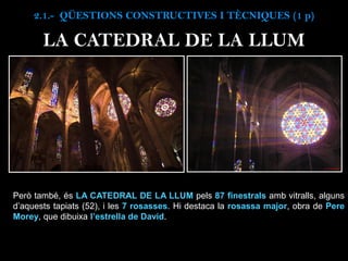 Però també, és LA CATEDRAL DE LA LLUM pels 87 finestrals amb vitralls, alguns
d’aquests tapiats (52), i les 7 rosasses. Hi destaca la rosassa major, obra de Pere
Morey, que dibuixa l’estrella de David.
2.1.- QÜESTIONS CONSTRUCTIVES I TÈCNIQUES (1 p)
LA CATEDRAL DE LA LLUM
 