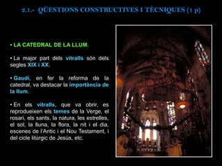 • LA CATEDRAL DE LA LLUM.
• La major part dels vitralls són dels
segles XIX i XX.
• Gaudí, en fer la reforma de la
catedral, va destacar la importància de
la llum.
• En els vitralls, que va obrir, es
reprodueixen els temes de la Verge, el
rosari, els sants, la natura, les estrelles,
el sol, la lluna, la flora, la nit i el dia,
escenes de l’Antic i el Nou Testament, i
del cicle litúrgic de Jesús, etc.
2.1.- QÜESTIONS CONSTRUCTIVES I TÈCNIQUES (1 p)
 