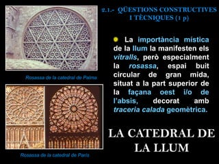 La importància mística
de la llum la manifesten els
vitralls, però especialment
la rosassa, espai buit
circular de gran mida,
situat a la part superior de
la façana oest i/o de
l’absis, decorat amb
traceria calada geomètrica.
Rosassa de la catedral de Palma
Rosassa de la catedral de París
2.1.- QÜESTIONS CONSTRUCTIVES
I TÈCNIQUES (1 p)
LA CATEDRAL DE
LA LLUM
 