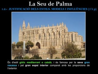 La Seu de Palma
És d'estil gòtic mediterrani o català, i és famosa per la seva gran
rosassa i pel gran espai interior comparat amb les proporcions de
l’exterior.
1.2.- JUSTIFICACIÓ DELS ESTILS. MODELS I INFLUÈNCIES (1’5 p)
 