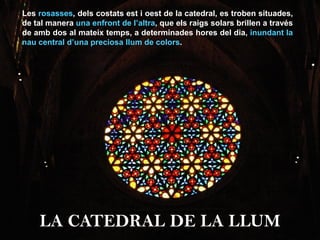 Les rosasses, dels costats est i oest de la catedral, es troben situades,
de tal manera una enfront de l’altra, que els raigs solars brillen a través
de amb dos al mateix temps, a determinades hores del dia, inundant la
nau central d’una preciosa llum de colors.
LA CATEDRAL DE LA LLUM
 