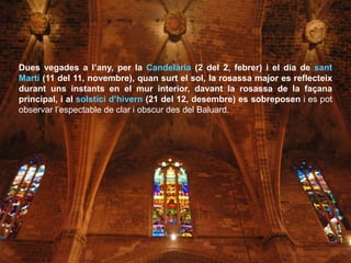Dues vegades a l’any, per la Candelària (2 del 2, febrer) i el dia de sant
Martí (11 del 11, novembre), quan surt el sol, la rosassa major es reflecteix
durant uns instants en el mur interior, davant la rosassa de la façana
principal, i al solstici d’hivern (21 del 12, desembre) es sobreposen i es pot
observar l’espectable de clar i obscur des del Baluard.
 