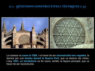 La rosassa va caure el 1588, i va haver de ser reconstruïda tres vegades, la
darrera per una bomba durant la Guerra Civil, que va destruir els vidres.
L'any 1851, un terratrèmol va fer caure, també, la façana principal, que va
haver de ser reconstruïda.
2.1.- QÜESTIONS CONSTRUCTIVES I TÈCNIQUES (1 p)
 