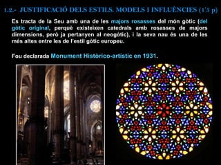 1.2.- JUSTIFICACIÓ DELS ESTILS. MODELS I INFLUÈNCIES (1’5 p)
Es tracta de la Seu amb una de les majors rosasses del món gòtic (del
gòtic original, perquè existeixen catedrals amb rosasses de majors
dimensions, però ja pertanyen al neogòtic), i la seva nau és una de les
més altes entre les de l’estil gòtic europeu.
Fou declarada Monument Històrico-artístic en 1931.
 