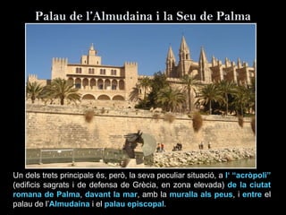 Palau de l’Almudaina i la Seu de Palma
Un dels trets principals és, però, la seva peculiar situació, a l‘ “acròpoli”
(edificis sagrats i de defensa de Grècia, en zona elevada) de la ciutat
romana de Palma, davant la mar, amb la muralla als peus, i entre el
palau de l’Almudaina i el palau episcopal.
 