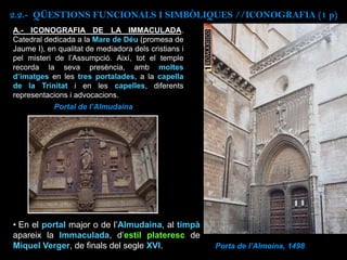 Porta de l’Almoina, 1498
A.- ICONOGRAFIA DE LA IMMACULADA.
Catedral dedicada a la Mare de Déu (promesa de
Jaume I), en qualitat de mediadora dels cristians i
pel misteri de l’Assumpció. Així, tot el temple
recorda la seva presència, amb moltes
d’imatges en les tres portalades, a la capella
de la Trinitat i en les capelles, diferents
representacions i advocacions.
• En el portal major o de l’Almudaina, al timpà
apareix la Immaculada, d’estil plateresc de
Miquel Verger, de finals del segle XVI.
Portal de l’Almudaina
2.2.- QÜESTIONS FUNCIONALS I SIMBÒLIQUES //ICONOGRAFIA (1 p)
 