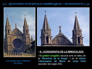 Les agulles de la Catedral
de Palma
• A.- ICONOGRAFIA DE LA IMMACULADA.
• El gablet neogòtic decorat amb el relleu de
la “Dormició de la Verge”, i en el vèrtex
l’Assumpció de Maria de Lluís Font
(escultor del segle XIX).
2.2.- QÜESTIONS FUNCIONALS I SIMBÒLIQUES //ICONOGRAFIA (1 p)
 