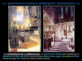 • A.- ICONOGRAFIA DE LA IMMACULADA. La capella de la Trinitat està presidida per la
Senyora de la Seu amb el Nin, és una escultura Mare de Déu sagrari, obra gòtica de Pere
Morey del segle XIV, símbol de la Mare portadora de Déu.
2.2.- QÜESTIONS FUNCIONALS I SIMBÒLIQUES //ICONOGRAFIA (1 p)
 