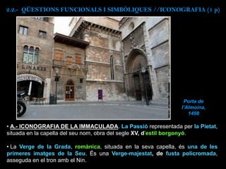 • A.- ICONOGRAFIA DE LA IMMACULADA. La Passió representada per la Pietat,
situada en la capella del seu nom, obra del segle XV, d’estil borgonyó.
• La Verge de la Grada, romànica, situada en la seva capella, és una de les
primeres imatges de la Seu. És una Verge-majestat, de fusta policromada,
asseguda en el tron amb el Nin.
Porta de
l’Almoina,
1498
2.2.- QÜESTIONS FUNCIONALS I SIMBÒLIQUES //ICONOGRAFIA (1 p)
 