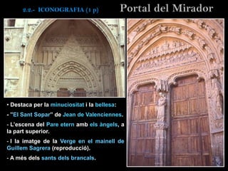 • Destaca per la minuciositat i la bellesa:
- ”El Sant Sopar” de Jean de Valenciennes.
- L’escena del Pare etern amb els àngels, a
la part superior.
- I la imatge de la Verge en el mainell de
Guillem Sagrera (reproducció).
- A més dels sants dels brancals.
Portal del Mirador2.2.- ICONOGRAFIA (1 p)
 