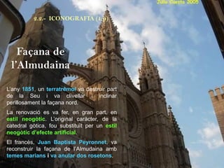 L’any 1851, un terratrèmol va destruir part
de la Seu i va clivellar i inclinar
perillosament la façana nord.
La renovació es va fer, en gran part, en
estil neogòtic. L’original caràcter, de la
catedral gòtica, fou substituït per un estil
neogòtic d’efecte artificial.
El francès, Juan Baptista Peyronnet, va
reconstruir la façana de l’Almudaina amb
temes marians i va anular dos rosetons.
Façana de
l’Almudaina
2.2.- ICONOGRAFIA (1 p)
 
