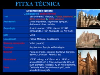 FITXA TÈCNICA
Documentació general
Catalogació i anàlisi formal
Títol Seu de Palma, Mallorca, 1v (2005, setembre); 2v
(2010, setembre); 3v (2012, setembre)
Arquitectes Molts arquitectes, segons les èpoques, i
d’altres escultors i artistes
Cronologia A partir Jaume I (1230), Jaume III 1346
consagrada, i 1601 finalitzada (ss. XIV-XVII)
Estil Gòtic
Localització Palma, Mallorca, Illes Balears
Sistema constructiu Voltat (creuria)
Tipologia Arquitectura: Temple, edifici religiós
Material Pedra de marès, pedreres Santanyí, Campos,
Bellver, Llucmajor i Felanitx, etc.
Dimensions 109’40 m llarg x 43’74 m alt x 39’46 m
ample (6600 m2) ). Pilars octogonals: 22m alt
x 2m diàmetre. Rosassa: 12’51 m de diàmetre.
Tema Dedicada a de Déu de l’Assumpció, amb
abundant iconografia
 