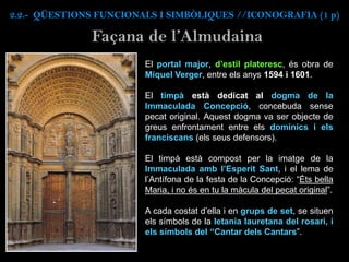 El portal major, d’estil plateresc, és obra de
Miquel Verger, entre els anys 1594 i 1601.
El timpà està dedicat al dogma de la
Immaculada Concepció, concebuda sense
pecat original. Aquest dogma va ser objecte de
greus enfrontament entre els dominics i els
franciscans (els seus defensors).
El timpà està compost per la imatge de la
Immaculada amb l’Esperit Sant, i el lema de
l’Antífona de la festa de la Concepció: “Éts bella
Maria, i no és en tu la màcula del pecat original”.
A cada costat d’ella i en grups de set, se situen
els símbols de la letania lauretana del rosari, i
els símbols del “Cantar dels Cantars”.
Façana de l’Almudaina
2.2.- QÜESTIONS FUNCIONALS I SIMBÒLIQUES //ICONOGRAFIA (1 p)
 