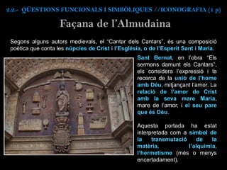 Segons alguns autors medievals, el “Cantar dels Cantars”, és una composició
poètica que conta les núpcies de Crist i l’Església, o de l’Esperit Sant i Maria.
Façana de l’Almudaina
Sant Bernat, en l’obra “Els
sermons damunt els Cantars”,
els considera l’expressió i la
recerca de la unió de l’home
amb Déu, mitjançant l’amor. La
relació de l’amor de Crist
amb la seva mare Maria,
mare de l’amor, i el seu pare
que és Déu.
Aquesta portada ha estat
interpretada com a símbol de
la transmutació de la
matèria, l’alquímia,
l’hermetisme (més o menys
encertadament).
2.2.- QÜESTIONS FUNCIONALS I SIMBÒLIQUES //ICONOGRAFIA (1 p)
 