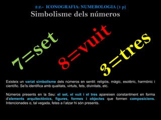 Simbolisme dels números
Existeix un variat simbolisme dels números en sentit: religiós, màgic, esotèric, harmònic i
científic. Se’ls identifica amb qualitats, virtuts, fets, divinitats, etc.
Números presents en la Seu: el set, el vuit i el tres apareixen constantment en forma
d’elements arquitectònics, figures, formes i objectes que formen composicions.
Intencionades o, tal vegada, fetes a l’atzar hi són presents.
2.2.- ICONOGRAFIA: NUMEROLOGIA (1 p)
 