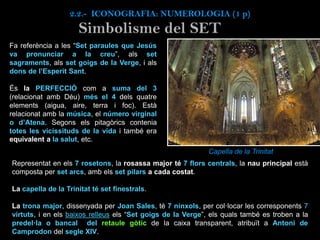 Simbolisme del SET
Fa referència a les “Set paraules que Jesús
va pronunciar a la creu”, als set
sagraments, als set goigs de la Verge, i als
dons de l’Esperit Sant.
És la PERFECCIÓ com a suma del 3
(relacionat amb Déu) més el 4 dels quatre
elements (aigua, aire, terra i foc). Està
relacionat amb la música, el número virginal
o d’Atena. Segons els pitagòrics contenia
totes les vicissituds de la vida i també era
equivalent a la salut, etc.
Capella de la Trinitat
Representat en els 7 rosetons, la rosassa major té 7 flors centrals, la nau principal està
composta per set arcs, amb els set pilars a cada costat.
La capella de la Trinitat té set finestrals.
La trona major, dissenyada per Joan Sales, té 7 nínxols, per col·locar les corresponents 7
virtuts, i en els baixos relleus els “Set goigs de la Verge”, els quals també es troben a la
predel·la o bancal del retaule gòtic de la caixa transparent, atribuït a Antoni de
Camprodon del segle XIV.
2.2.- ICONOGRAFIA: NUMEROLOGIA (1 p)
 