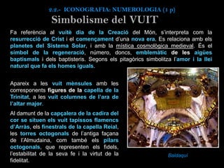 Fa referència al vuitè dia de la Creació del Món, s’interpreta com la
resurrecció de Crist i el començament d’una nova era. Es relaciona amb els
planetes del Sistema Solar, i amb la mística cosmològica medieval. És el
símbol de la regeneració, número, doncs, emblemàtic de les aigües
baptismals i dels baptisteris. Segons els pitagòrics simbolitza l’amor i la llei
natural que fa els homes iguals.
Baldaquí
Simbolisme del VUIT
Apareix a les vuit mènsules amb les
corresponents figures de la capella de la
Trinitat, a les vuit columnes de l’ara de
l’altar major.
Al damunt de la capçalera de la cadira del
cor se situen els vuit tapissos flamencs
d’Arràs, els finestrals de la capella Reial,
les torres octogonals de l’antiga façana
de l’Almudaina, com també els pilars
octogonals, que representen els fidels,
l’estabilitat de la seva fe i la virtut de la
fidelitat.
2.2.- ICONOGRAFIA: NUMEROLOGIA (1 p)
 