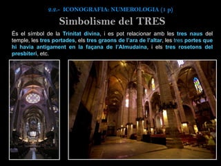 És el símbol de la Trinitat divina, i es pot relacionar amb les tres naus del
temple, les tres portades, els tres graons de l’ara de l’altar, les tres portes que
hi havia antigament en la façana de l’Almudaina, i els tres rosetons del
presbiteri, etc.
Simbolisme del TRES
2.2.- ICONOGRAFIA: NUMEROLOGIA (1 p)
 