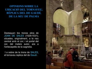 Destaquen les trones obra de
JOAN DE SALES (1529-1531),
situades, originalment, a la nau
central amb el cor; i el portal del
cor, del mateix autor, ara a
l'antecapella de la sagristia.
I a sobre de la trona de SALES,
el tornaveu replica del de Gaudí.
OPINIONS SOBRE LA
UBICACIÓ DEL TORNAVEU,
RÈPLICA DEL DE GAUDÍ,
DE LA SEU DE PALMA
 