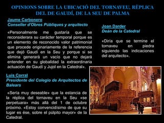 Jaume Carbonero
Conseller d'Obres Públiques y arquitecto
«Personalmente me gustaría que se
reconsiderara su carácter temporal porque es
un elemento de reconocido valor patrimonial
que procede originariamente de la referencia
que dejó Gaudí en la Seu y porque si se
elimina generará un vacío que no dejará
entender en su globalidad la extraordinaria
actuación de Gaudí y Jujol en la Catedral».
Joan Darder
Deán de la Catedral
«Diría que se termine el
tornaveu en piedra
siguiendo las indicaciones
del arquitecto».
Luis Corral
Presidente del Colegio de Arquitectos de
Balears
«Sería muy deseable» que la estancia de
la réplica del tornaveu en la Seu «se
perpetuara» más allá del 1 de octubre
próximo. «Estoy convencidísimo de que su
lugar es ése, sobre el púlpito mayor» de la
Catedral.
OPINIONS SOBRE LA UBICACIÓ DEL TORNAVEU, RÈPLICA
DEL DE GAUDÍ, DE LA SEU DE PALMA
 