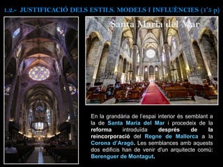 En la grandària de l’espai interior és semblant a
la de Santa Maria del Mar i procedeix de la
reforma introduïda després de la
reincorporació del Regne de Mallorca a la
Corona d’Aragó. Les semblances amb aquests
dos edificis han de venir d'un arquitecte comú:
Berenguer de Montagut.
Santa Maria del Mar
1.2.- JUSTIFICACIÓ DELS ESTILS. MODELS I INFLUÈNCIES (1’5 p)
 